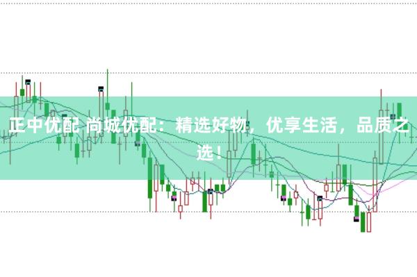 正中优配 尚城优配：精选好物，优享生活，品质之选！