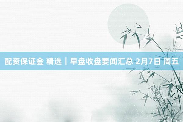 配资保证金 精选｜早盘收盘要闻汇总 2月7日 周五