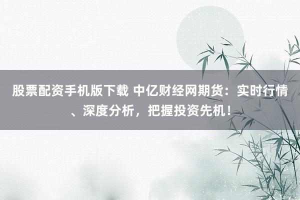 股票配资手机版下载 中亿财经网期货:实时行情、深度分析,把握投资先机!