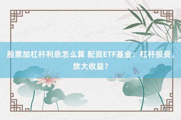 股票加杠杆利息怎么算 配资ETF基金：杠杆投资，放大收益？