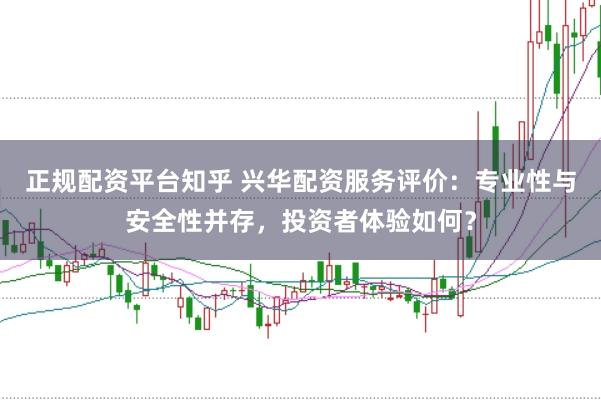 正规配资平台知乎 兴华配资服务评价：专业性与安全性并存，投资者体验如何？