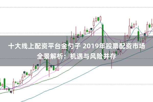 十大线上配资平台金勺子 2019年股票配资市场全景解析:机遇与风险并存