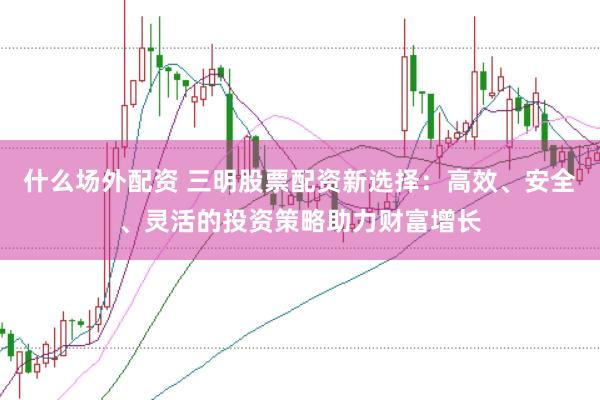 什么场外配资 三明股票配资新选择：高效、安全、灵活的投资策略助力财富增长