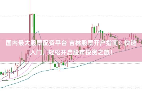 国内最大股票配资平台 吉林股票开户指南：快速入门，轻松开启股市投资之旅！