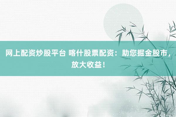 网上配资炒股平台 喀什股票配资：助您掘金股市，放大收益！