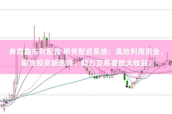 券商鑫东财配资 期货配资系统：高效利用资金，期货投资新选择，助力交易者放大收益！