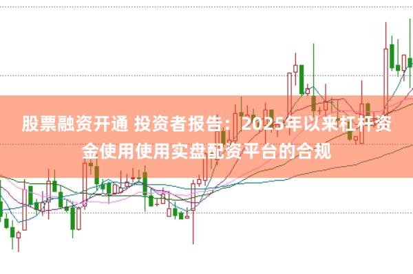 股票融资开通 投资者报告：2025年以来杠杆资金使用使用实盘配资平台的合规