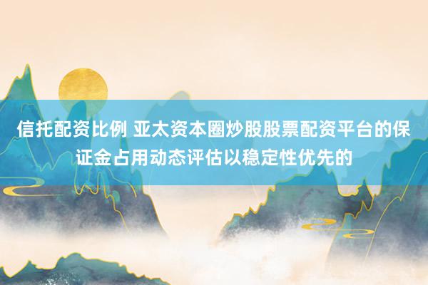 信托配资比例 亚太资本圈炒股股票配资平台的保证金占用动态评估以稳定性优先的