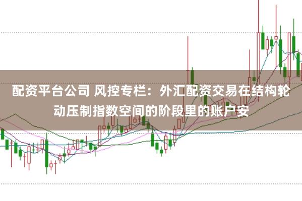配资平台公司 风控专栏：外汇配资交易在结构轮动压制指数空间的阶段里的账户安