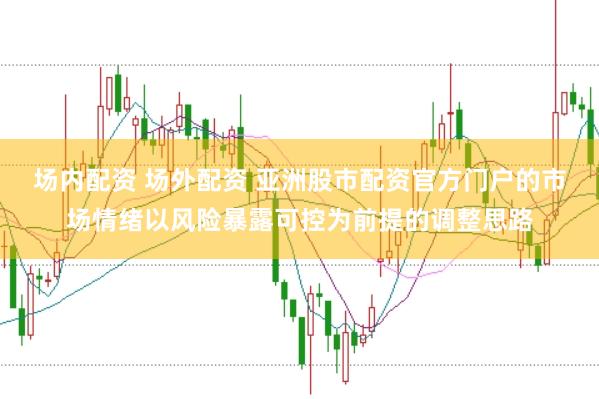 场内配资 场外配资 亚洲股市配资官方门户的市场情绪以风险暴露可控为前提的调整思路