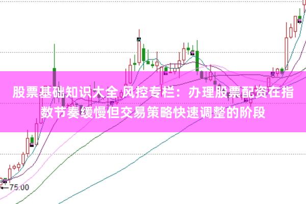 股票基础知识大全 风控专栏：办理股票配资在指数节奏缓慢但交易策略快速调整的阶段