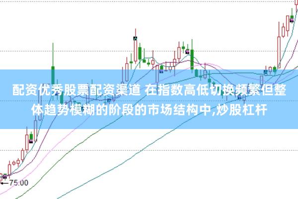 配资优秀股票配资渠道 在指数高低切换频繁但整体趋势模糊的阶段的市场结构中，炒股杠杆