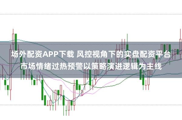 场外配资APP下载 风控视角下的实盘配资平台市场情绪过热预警以策略演进逻辑为主线