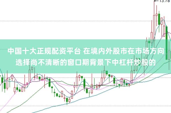 中国十大正规配资平台 在境内外股市在市场方向选择尚不清晰的窗口期背景下中杠杆炒股的