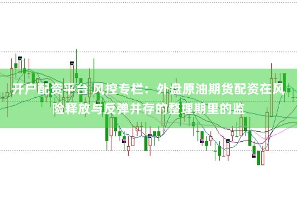 开户配资平台 风控专栏：外盘原油期货配资在风险释放与反弹并存的整理期里的监