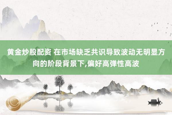 黄金炒股配资 在市场缺乏共识导致波动无明显方向的阶段背景下，偏好高弹性高波