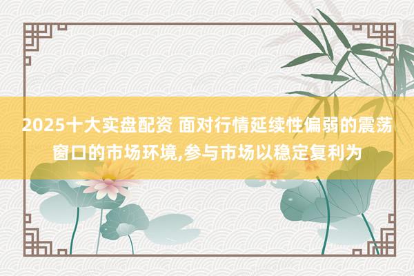 2025十大实盘配资 面对行情延续性偏弱的震荡窗口的市场环境，参与市场以稳定复利为