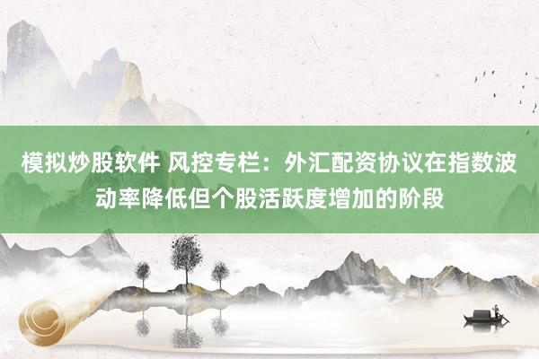 模拟炒股软件 风控专栏：外汇配资协议在指数波动率降低但个股活跃度增加的阶段