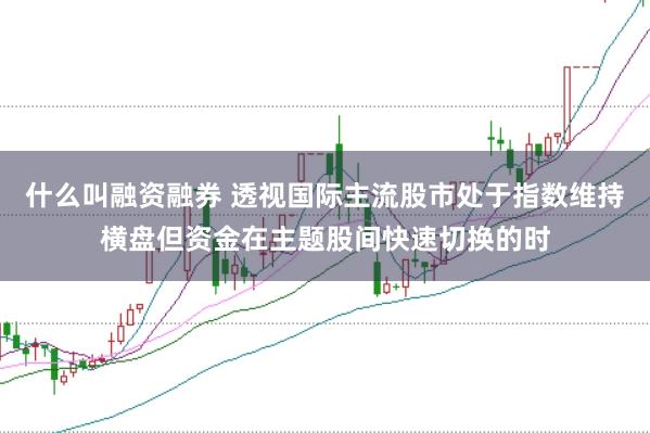 什么叫融资融券 透视国际主流股市处于指数维持横盘但资金在主题股间快速切换的时