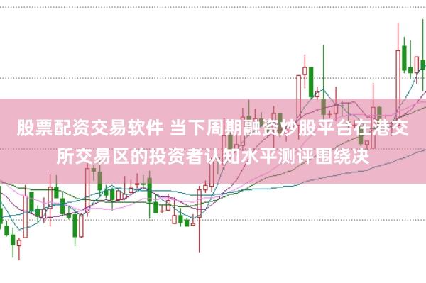 股票配资交易软件 当下周期融资炒股平台在港交所交易区的投资者认知水平测评围绕决
