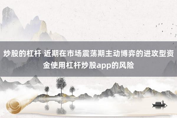 炒股的杠杆 近期在市场震荡期主动博弈的进攻型资金使用杠杆炒股app的风险