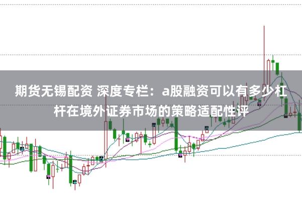 期货无锡配资 深度专栏：a股融资可以有多少杠杆在境外证券市场的策略适配性评