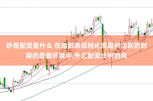 炒股配资是什么 在指数表现钝化而题材活跃的时期的盘面环境中，外汇配资比例的风