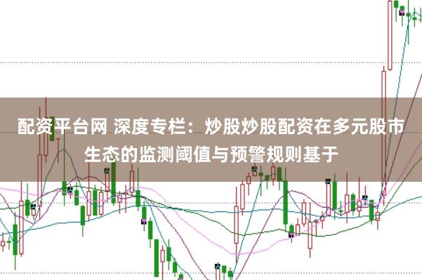 配资平台网 深度专栏：炒股炒股配资在多元股市生态的监测阈值与预警规则基于
