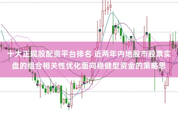 十大正规股配资平台排名 近两年内地股市股票实盘的组合相关性优化面向稳健型资金的策略思