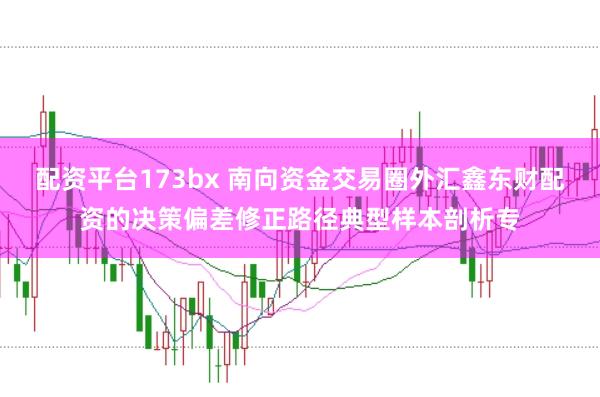 配资平台173bx 南向资金交易圈外汇鑫东财配资的决策偏差修正路径典型样本剖析专