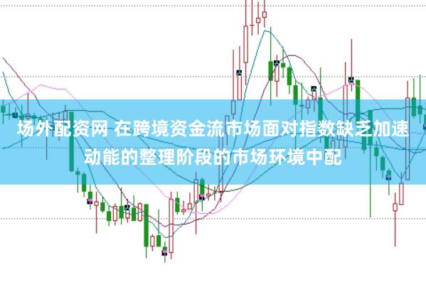 场外配资网 在跨境资金流市场面对指数缺乏加速动能的整理阶段的市场环境中配