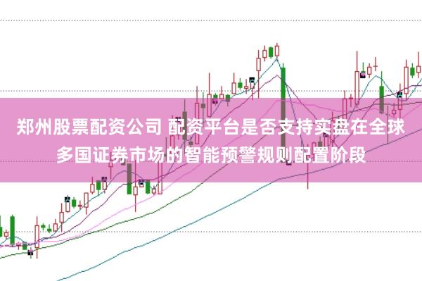 郑州股票配资公司 配资平台是否支持实盘在全球多国证券市场的智能预警规则配置阶段