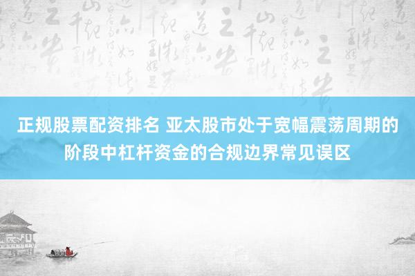 正规股票配资排名 亚太股市处于宽幅震荡周期的阶段中杠杆资金的合规边界常见误区