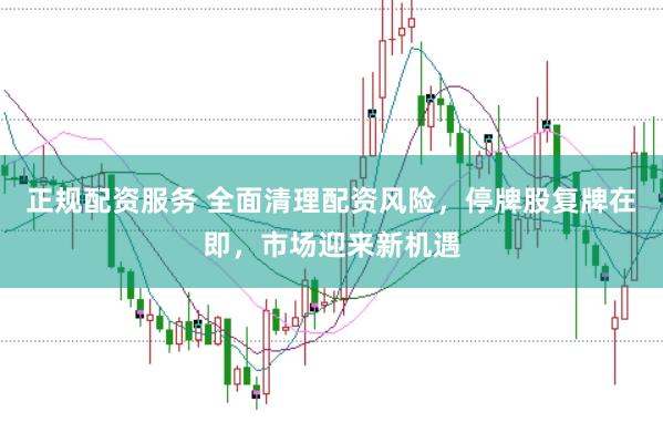 正规配资服务 全面清理配资风险，停牌股复牌在即，市场迎来新机遇