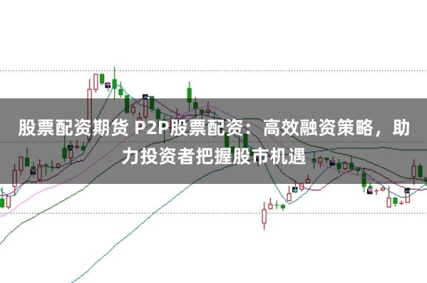 股票配资期货 P2P股票配资：高效融资策略，助力投资者把握股市机遇