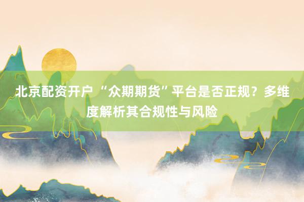 北京配资开户 “众期期货”平台是否正规？多维度解析其合规性与风险