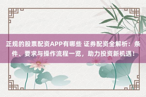 正规的股票配资APP有哪些 证券配资全解析：条件、要求与操作流程一览，助力投资新机遇！
