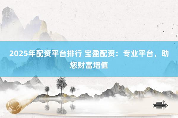 2025年配资平台排行 宝盈配资：专业平台，助您财富增值
