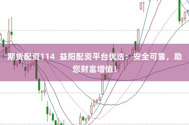期货配资114  益阳配资平台优选：安全可靠，助您财富增值！