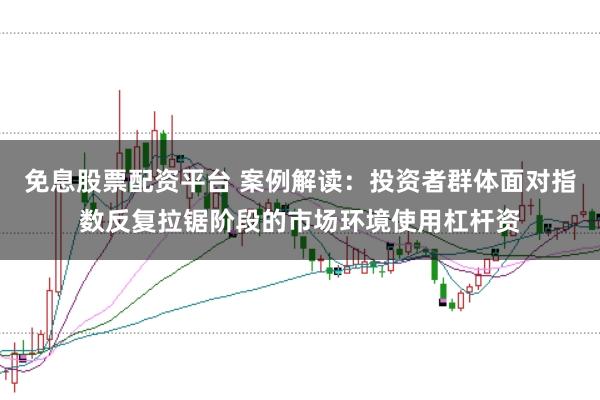 免息股票配资平台 案例解读：投资者群体面对指数反复拉锯阶段的市场环境使用杠杆资
