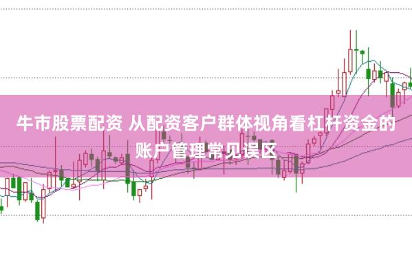 牛市股票配资 从配资客户群体视角看杠杆资金的账户管理常见误区