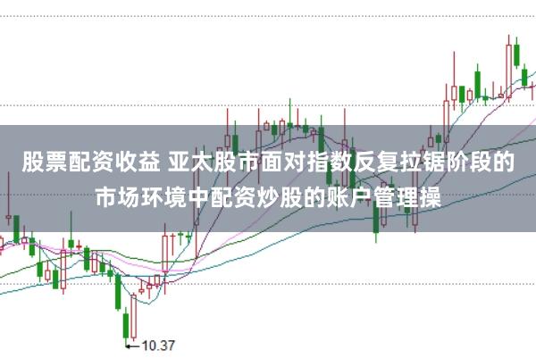 股票配资收益 亚太股市面对指数反复拉锯阶段的市场环境中配资炒股的账户管理操
