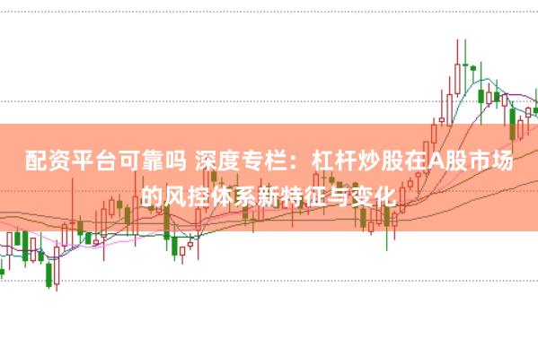 配资平台可靠吗 深度专栏：杠杆炒股在A股市场的风控体系新特征与变化