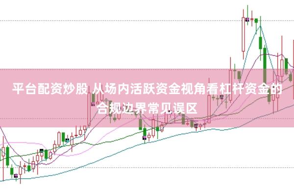 平台配资炒股 从场内活跃资金视角看杠杆资金的合规边界常见误区