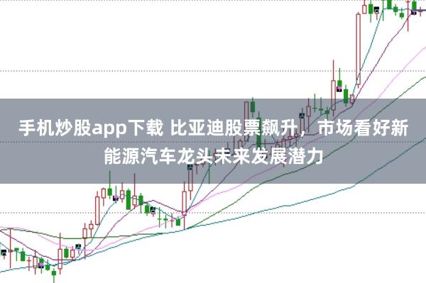 手机炒股app下载 比亚迪股票飙升,市场看好新能源汽车龙头未来发展潜力