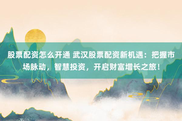 股票配资怎么开通 武汉股票配资新机遇:把握市场脉动,智慧投资,开启财富增长之旅!
