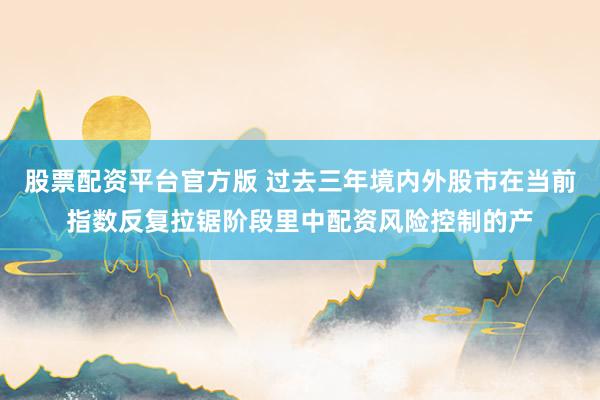 股票配资平台官方版 过去三年境内外股市在当前指数反复拉锯阶段里中配资风险控制的产