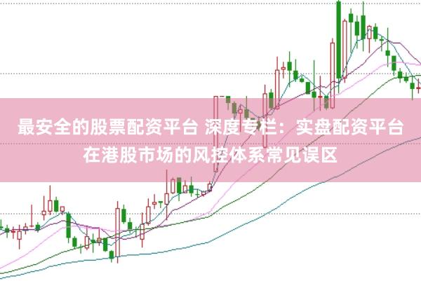 最安全的股票配资平台 深度专栏：实盘配资平台在港股市场的风控体系常见误区