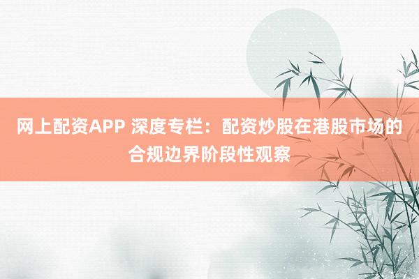 网上配资APP 深度专栏：配资炒股在港股市场的合规边界阶段性观察