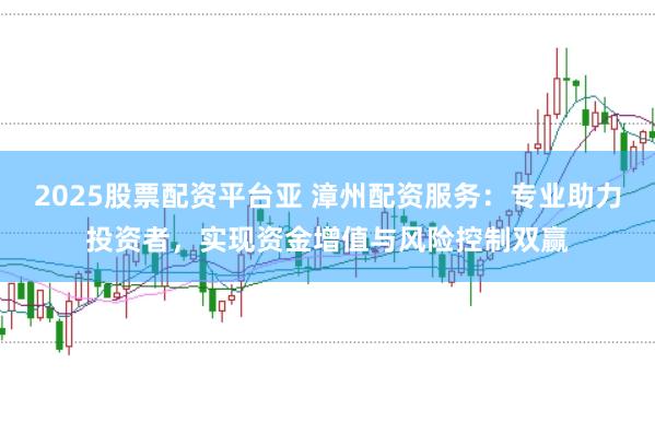 2025股票配资平台亚 漳州配资服务：专业助力投资者，实现资金增值与风险控制双赢